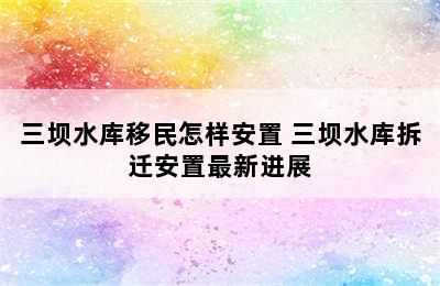 三坝水库移民怎样安置 三坝水库拆迁安置最新进展